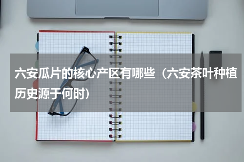 六安瓜片的核心产区有哪些（六安茶叶种植历史源于何时）