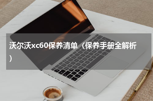 沃尔沃xc60保养清单（保养手册全解析）