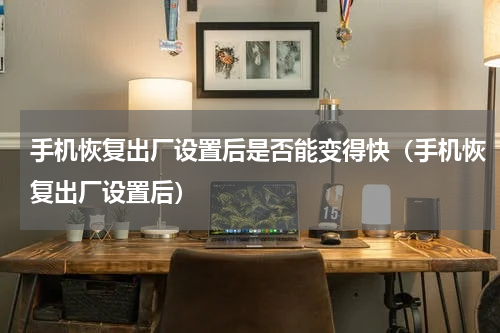 手机恢复出厂设置后是否能变得快（手机恢复出厂设置后）