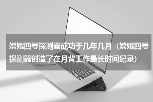 嫦娥四号探测器成功于几年几月（嫦娥四号探测器创造了在月背工作最长时间纪录）
