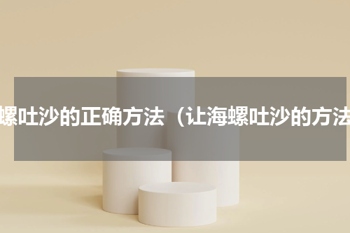 海螺吐沙的正确方法（让海螺吐沙的方法）