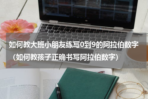 如何教大班小朋友练写0到9的阿拉伯数字（如何教孩子正确书写阿拉伯数字）