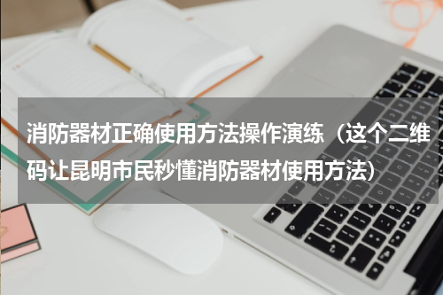 消防器材正确使用方法操作演练（这个二维码让昆明市民秒懂消防器材使用方法）