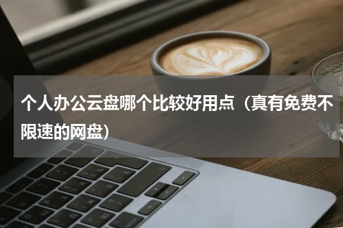 个人办公云盘哪个比较好用点（真有免费不限速的网盘）