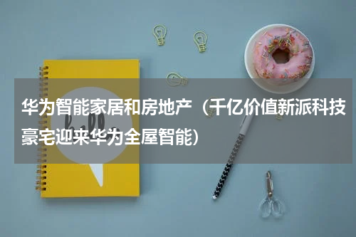 华为智能家居和房地产（千亿价值新派科技豪宅迎来华为全屋智能）