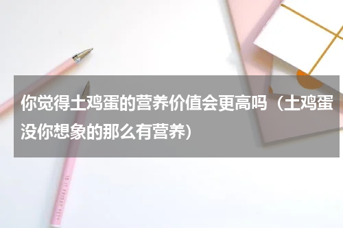 你觉得土鸡蛋的营养价值会更高吗（土鸡蛋没你想象的那么有营养）