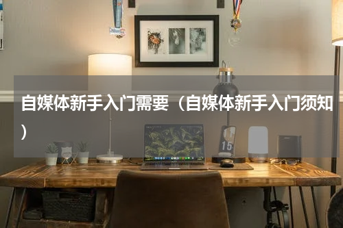 自媒体新手入门需要（自媒体新手入门须知）
