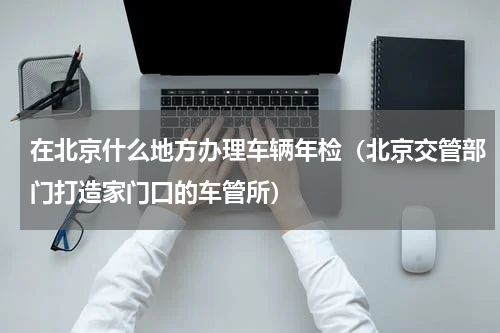 在北京什么地方办理车辆年检（北京交管部门打造家门口的车管所）