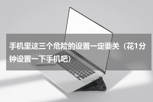 手机里这三个危险的设置一定要关（花1分钟设置一下手机吧）