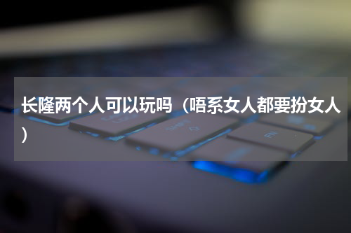 长隆两个人可以玩吗（唔系女人都要扮女人）