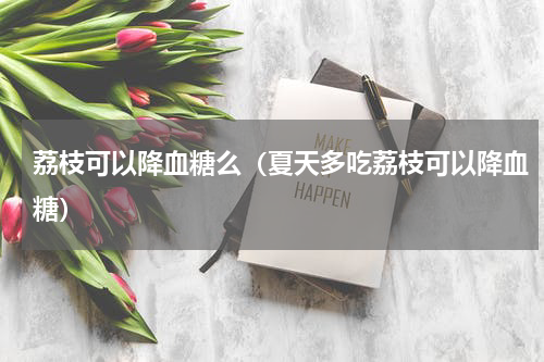 荔枝可以降血糖么（夏天多吃荔枝可以降血糖）