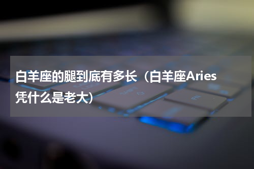 白羊座的腿到底有多长（白羊座Aries凭什么是老大）