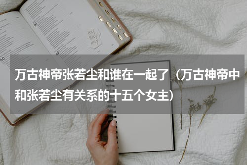 万古神帝张若尘和谁在一起了（万古神帝中和张若尘有关系的十五个女主）