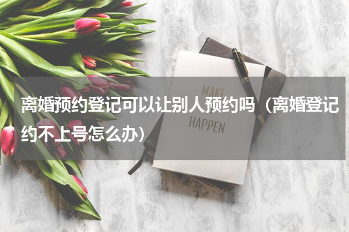 离婚预约登记可以让别人预约吗（离婚登记约不上号怎么办）