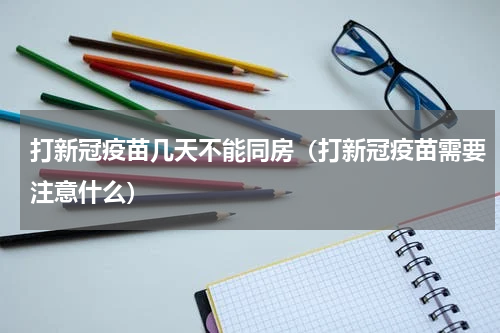 打新冠疫苗几天不能同房（打新冠疫苗需要注意什么）