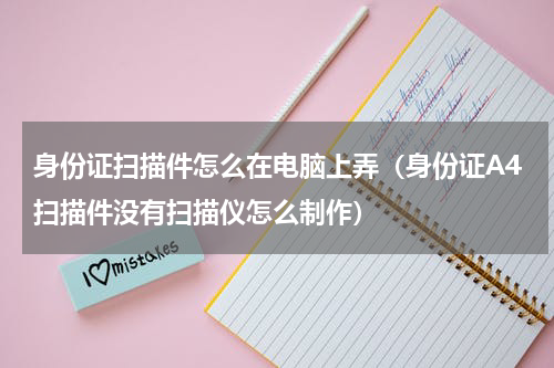 身份证扫描件怎么在电脑上弄（身份证A4扫描件没有扫描仪怎么制作）
