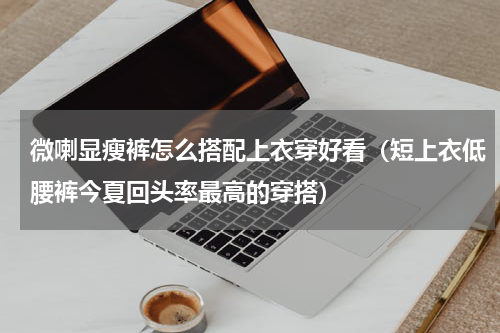 微喇显瘦裤怎么搭配上衣穿好看（短上衣低腰裤今夏回头率最高的穿搭）