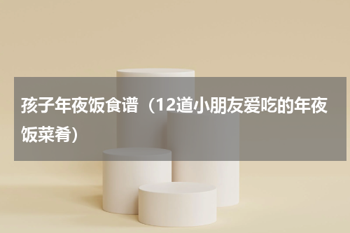 孩子年夜饭食谱（12道小朋友爱吃的年夜饭菜肴）