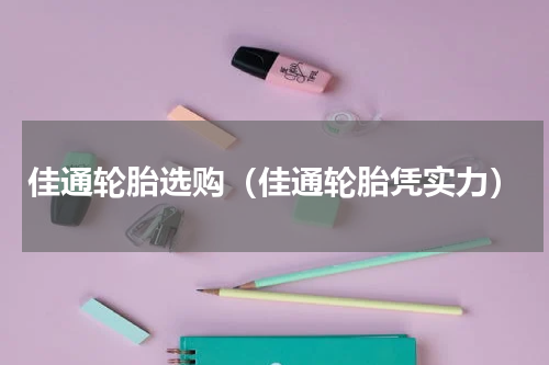 佳通轮胎选购（佳通轮胎凭实力）
