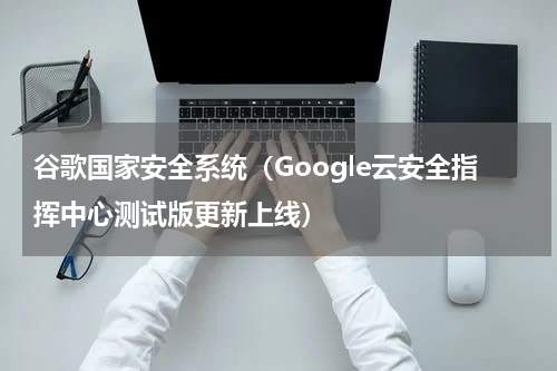 谷歌国家安全系统（Google云安全指挥中心测试版更新上线）