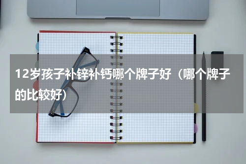 12岁孩子补锌补钙哪个牌子好（哪个牌子的比较好）