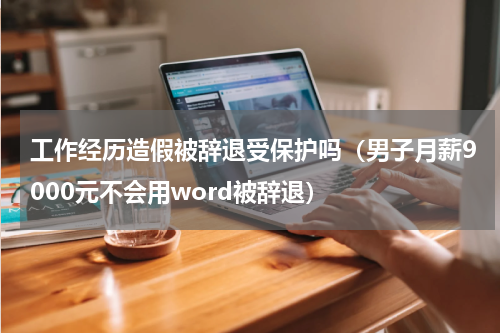 工作经历造假被辞退受保护吗（男子月薪9000元不会用word被辞退）