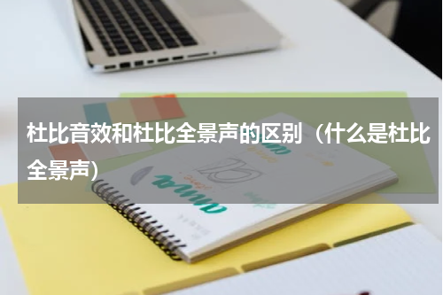 杜比音效和杜比全景声的区别（什么是杜比全景声）