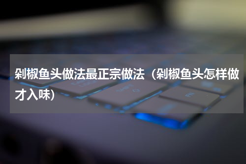 剁椒鱼头做法最正宗做法（剁椒鱼头怎样做才入味）
