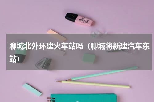 聊城北外环建火车站吗（聊城将新建汽车东站）