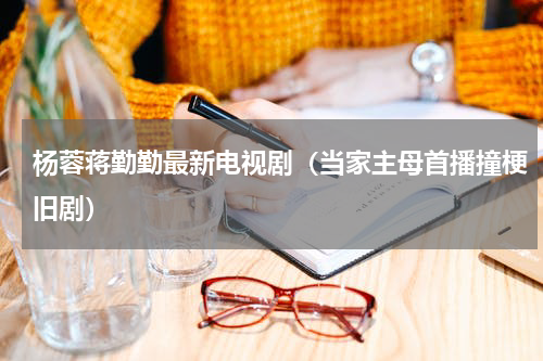 杨蓉蒋勤勤最新电视剧（当家主母首播撞梗旧剧）