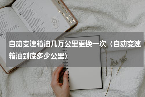 自动变速箱油几万公里更换一次（自动变速箱油到底多少公里）