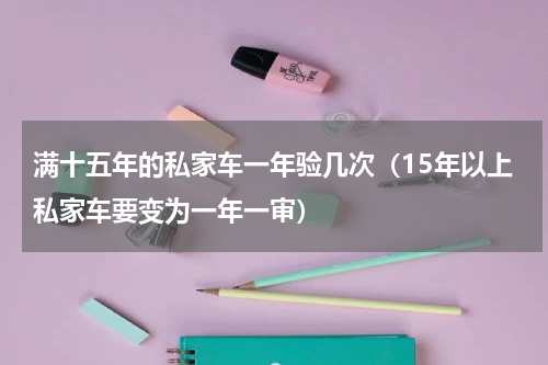满十五年的私家车一年验几次（15年以上私家车要变为一年一审）
