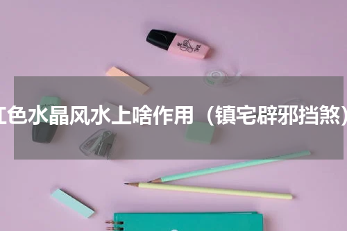 红色水晶风水上啥作用（镇宅辟邪挡煞）