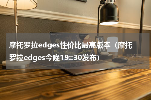 摩托罗拉edges性价比最高版本（摩托罗拉edges今晚19::30发布）