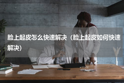 脸上起皮怎么快速解决（脸上起皮如何快速解决）