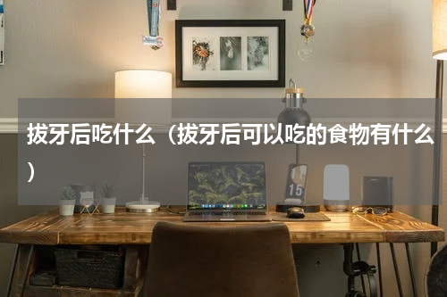 拔牙后吃什么（拔牙后可以吃的食物有什么）