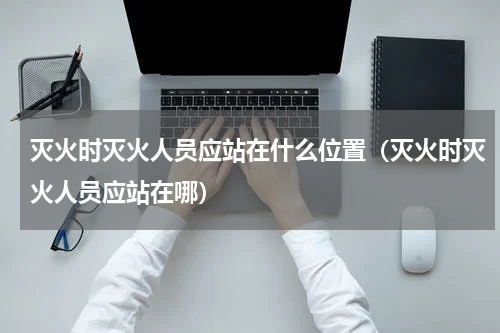 灭火时灭火人员应站在什么位置（灭火时灭火人员应站在哪）