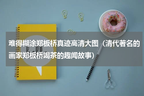 难得糊涂郑板桥真迹高清大图（清代著名的画家郑板桥喝茶的趣闻故事）