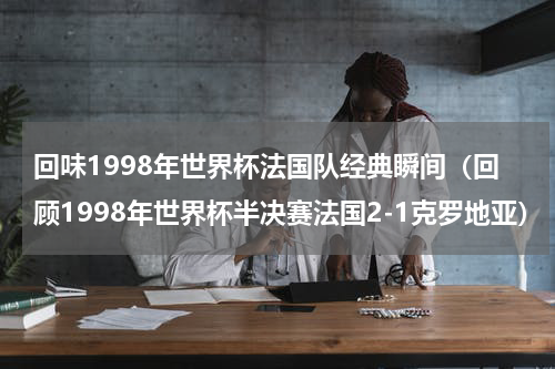 回味1998年世界杯法国队经典瞬间（回顾1998年世界杯半决赛法国2-1克罗地亚）