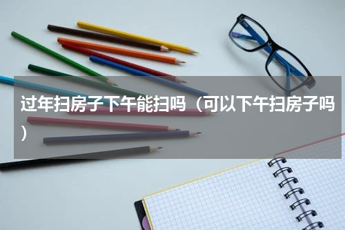 过年扫房子下午能扫吗（可以下午扫房子吗）