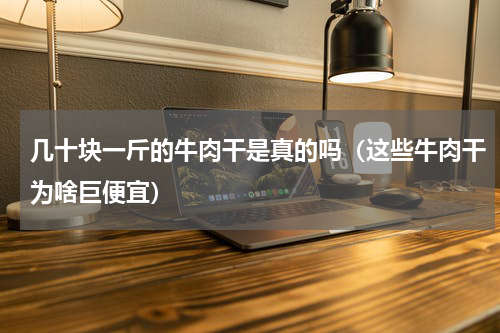 几十块一斤的牛肉干是真的吗（这些牛肉干为啥巨便宜）