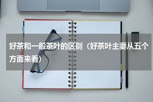 好茶和一般茶叶的区别（好茶叶主要从五个方面来看）