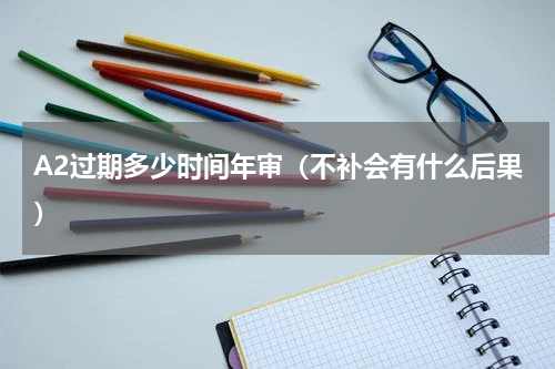 A2过期多少时间年审（不补会有什么后果）