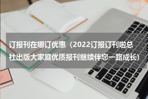 订报刊在哪订优惠（2022订报订刊啦总社出版大家庭优质报刊继续伴您一路成长）