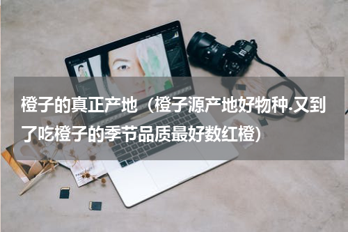 橙子的真正产地（橙子源产地好物种.又到了吃橙子的季节品质最好数红橙）