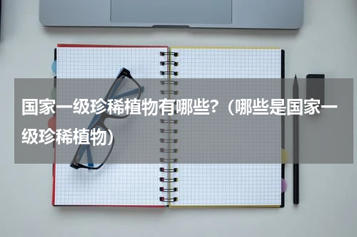 国家一级珍稀植物有哪些?（哪些是国家一级珍稀植物）