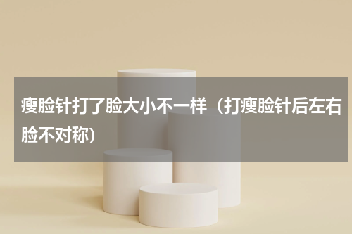 瘦脸针打了脸大小不一样（打瘦脸针后左右脸不对称）