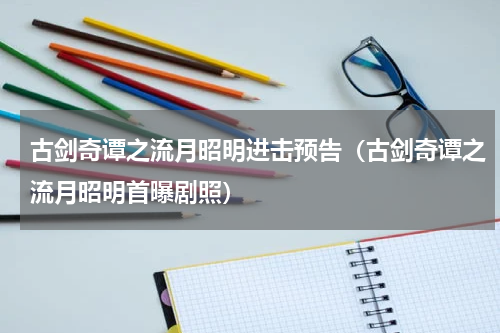 古剑奇谭之流月昭明进击预告（古剑奇谭之流月昭明首曝剧照）