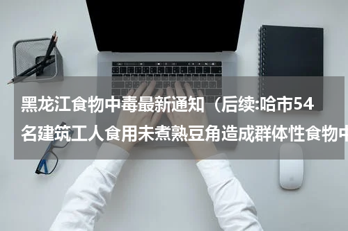 黑龙江食物中毒最新通知（后续:哈市54名建筑工人食用未煮熟豆角造成群体性食物中毒）