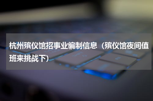 杭州殡仪馆招事业编制信息（殡仪馆夜间值班来挑战下）